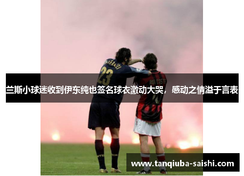 兰斯小球迷收到伊东纯也签名球衣激动大哭,感动之情溢于言表