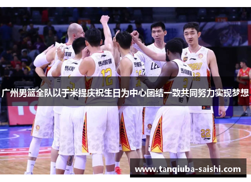 广州男篮全队以于米提庆祝生日为中心团结一致共同努力实现梦想 广州男篮全队以于米提庆祝生日为中心团结一致共同努力实现梦想