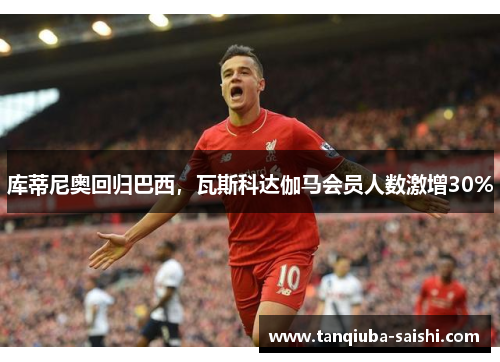 库蒂尼奥回归巴西，瓦斯科达伽马会员人数激增30%